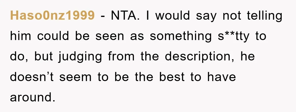 Haso0nz1999 − NTA. I would say not telling him could be seen as something s**tty to do, but judging from the description, he doesn’t seem to be the best to...