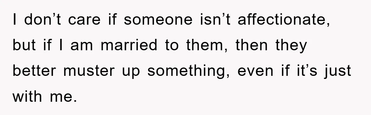 I don’t care if someone isn’t affectionate, but if I am married to them, then they better muster up something, even if it’s just with me.