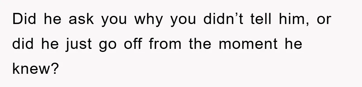 Did he ask you why you didn’t tell him, or did he just go off from the moment he knew?