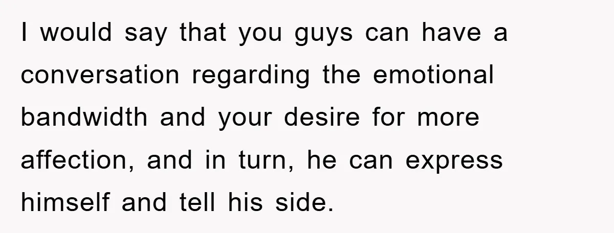 I would say that you guys can have a conversation regarding the emotional bandwidth and your desire for more affection, and in turn, he can express himself and tell his...