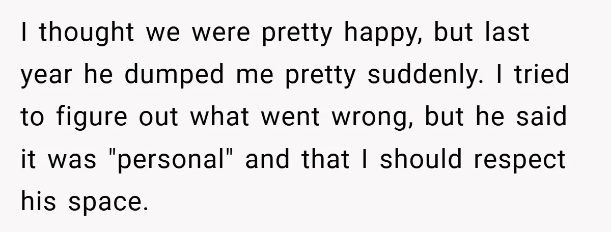 I thought we were pretty happy, but last year he dumped me pretty suddenly. I tried to figure out what went wrong, but he said it was "personal" and that...