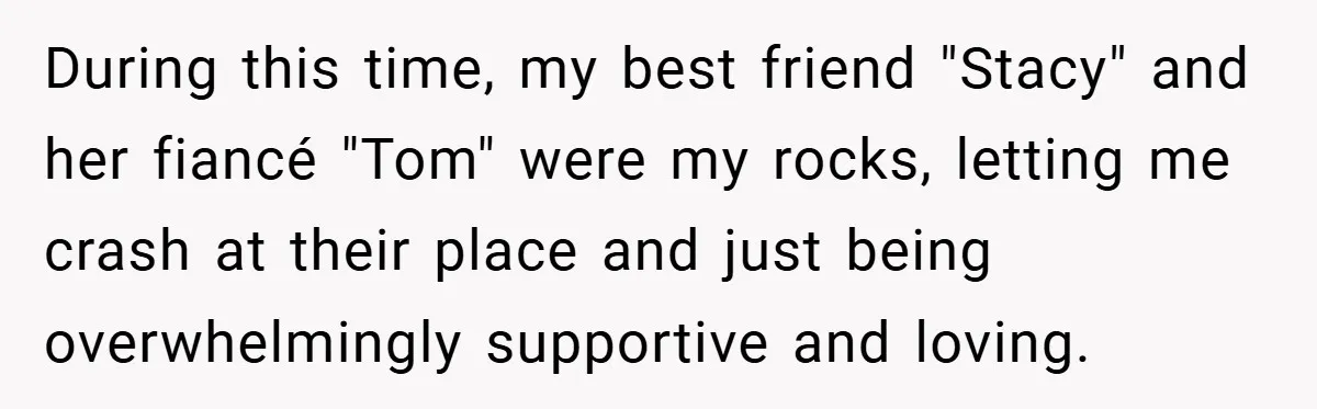During this time, my best friend "Stacy" and her fiancé "Tom" were my rocks, letting me crash at their place and just being overwhelmingly supportive and loving.