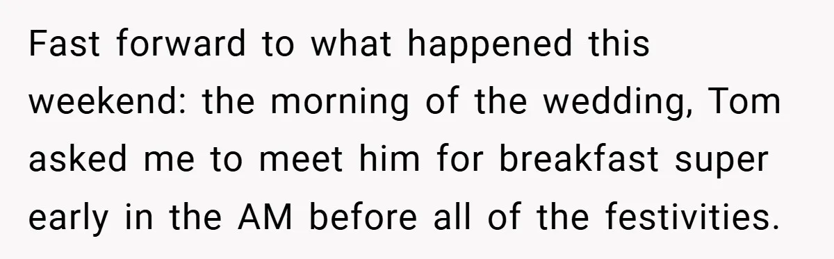 Fast forward to what happened this weekend: the morning of the wedding, Tom asked me to meet him for breakfast super early in the AM before all of the festivities.