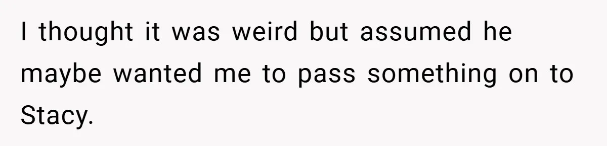 I thought it was weird but assumed he maybe wanted me to pass something on to Stacy.