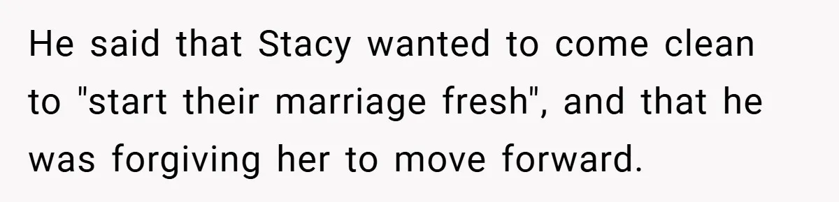 He said that Stacy wanted to come clean to "start their marriage fresh", and that he was forgiving her to move forward.