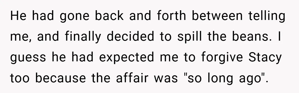 He had gone back and forth between telling me, and finally decided to spill the beans. I guess he had expected me to forgive Stacy too because the affair was...
