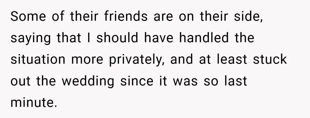 Some of their friends are on their side, saying that I should have handled the situation more privately, and at least stuck out the wedding since it was so last...