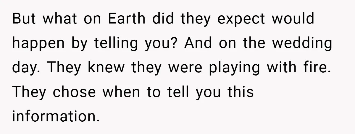 But what on Earth did they expect would happen by telling you? And on the wedding day. They knew they were playing with fire. They chose when to tell you...