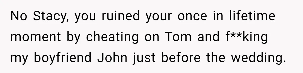 No Stacy, you ruined your once in lifetime moment by cheating on Tom and f**king my boyfriend John just before the wedding.