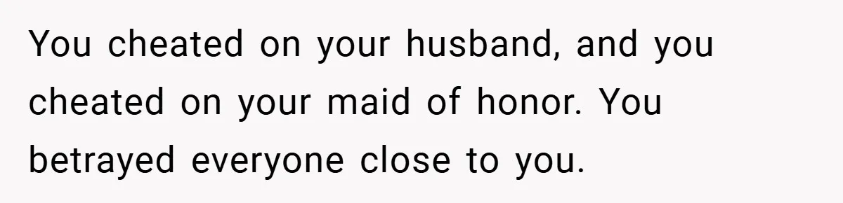 You cheated on your husband, and you cheated on your maid of honor. You betrayed everyone close to you.