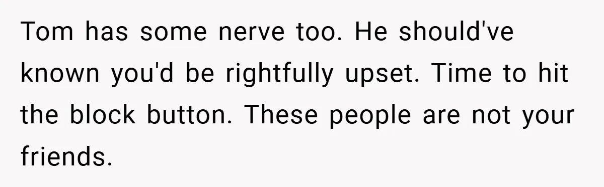 Tom has some nerve too. He should've known you'd be rightfully upset. Time to hit the block button. These people are not your friends.