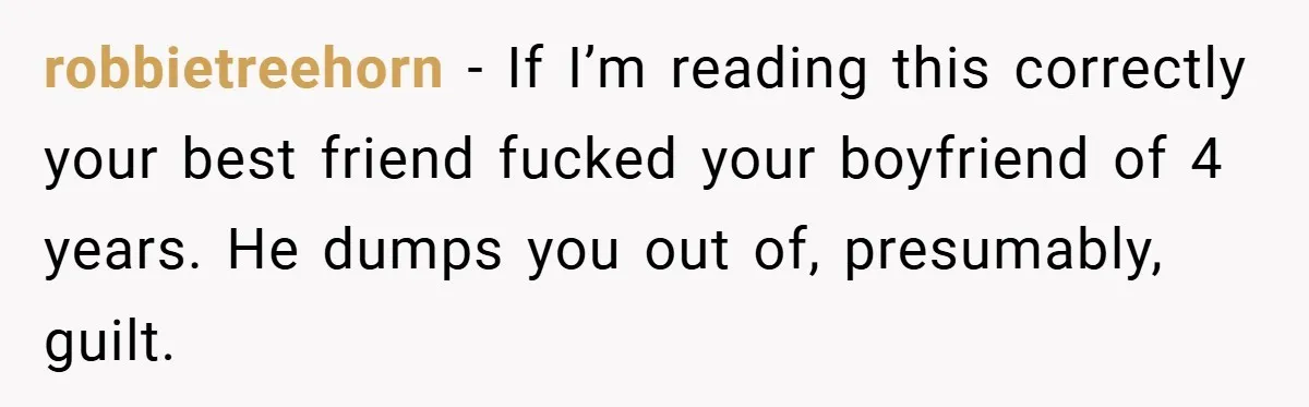 robbietreehorn − If I’m reading this correctly your best friend fucked your boyfriend of 4 years. He dumps you out of, presumably, guilt.