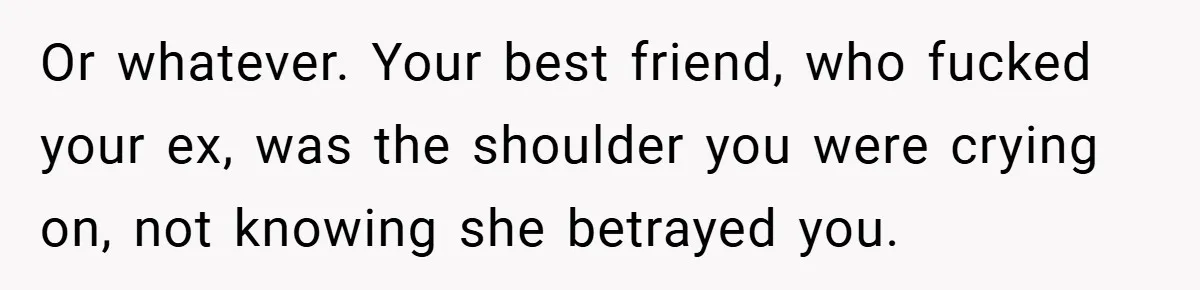 Or whatever. Your best friend, who fucked your ex, was the shoulder you were crying on, not knowing she betrayed you.