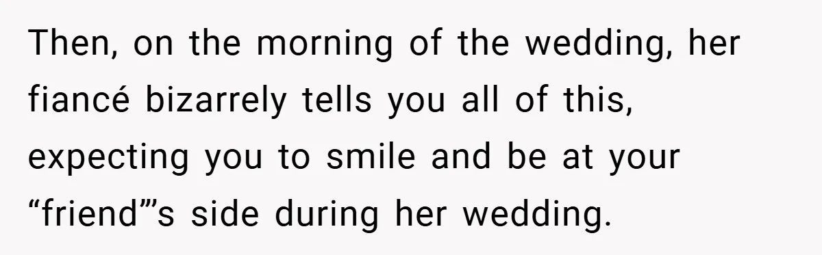 Then, on the morning of the wedding, her fiancé bizarrely tells you all of this, expecting you to smile and be at your “friend”’s side during her wedding.