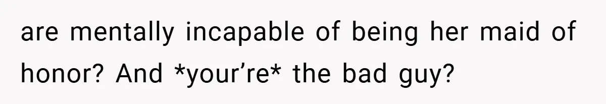 are mentally incapable of being her maid of honor? And *your’re* the bad guy?