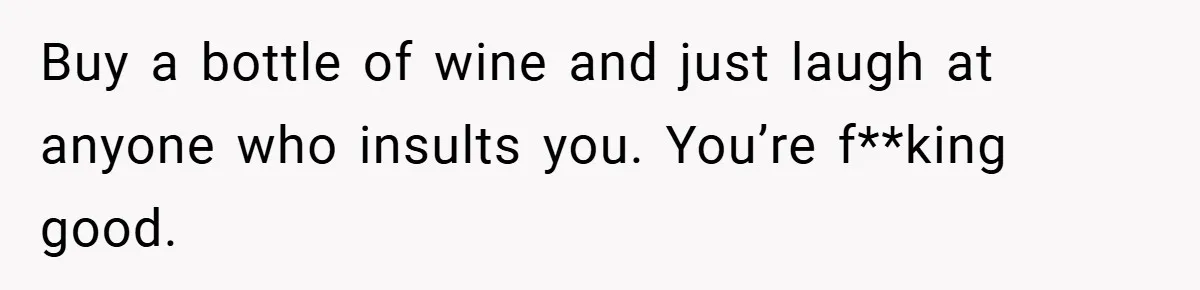 Buy a bottle of wine and just laugh at anyone who insults you. You’re f**king good.