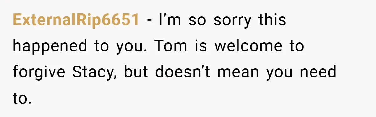 ExternalRip6651 − I’m so sorry this happened to you. Tom is welcome to forgive Stacy, but doesn’t mean you need to.