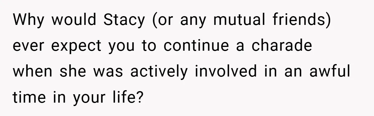 Why would Stacy (or any mutual friends) ever expect you to continue a charade when she was actively involved in an awful time in your life?