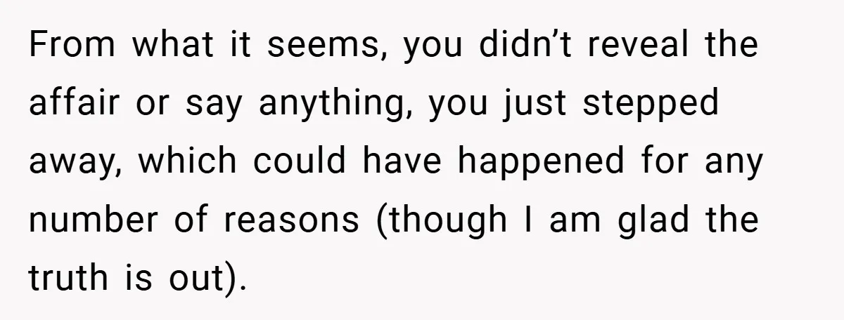 From what it seems, you didn’t reveal the affair or say anything, you just stepped away, which could have happened for any number of reasons (though I am glad the...