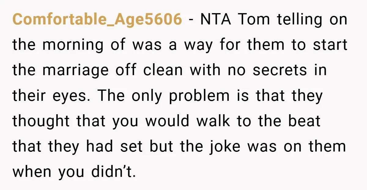 Comfortable_Age5606 − NTA Tom telling on the morning of was a way for them to start the marriage off clean with no secrets in their eyes. The only problem is...