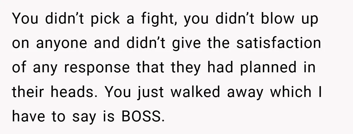 You didn’t pick a fight, you didn’t blow up on anyone and didn’t give the satisfaction of any response that they had planned in their heads. You just walked away...