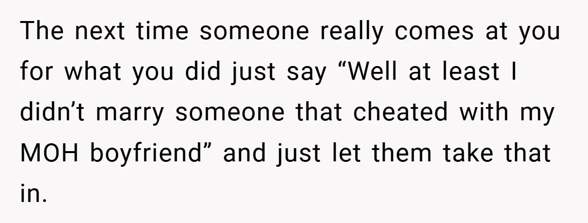 The next time someone really comes at you for what you did just say “Well at least I didn’t marry someone that cheated with my MOH boyfriend” and just let...
