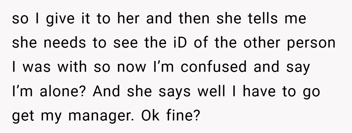 so I give it to her and then she tells me she needs to see the iD of the other person I was with so now I’m confused and say...