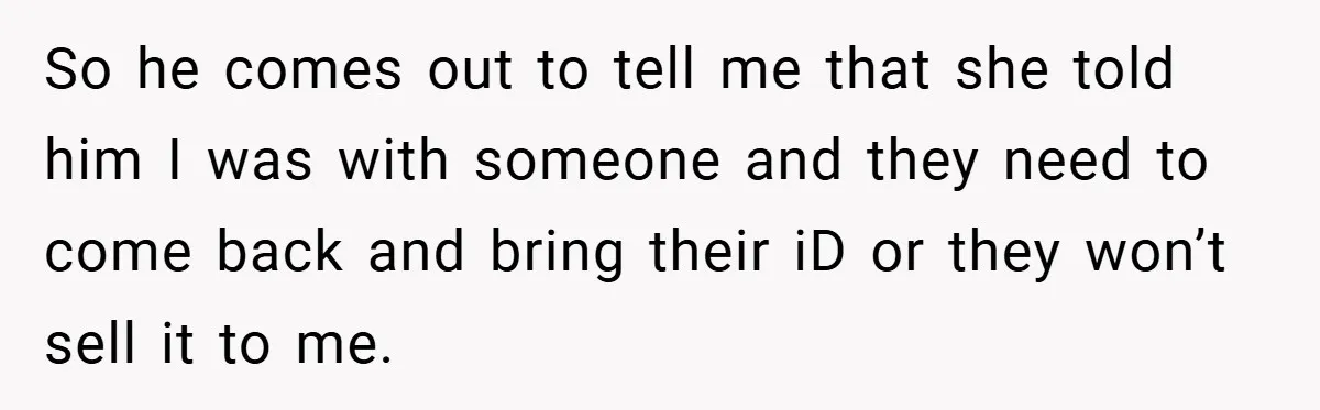So he comes out to tell me that she told him I was with someone and they need to come back and bring their iD or they won’t sell it...