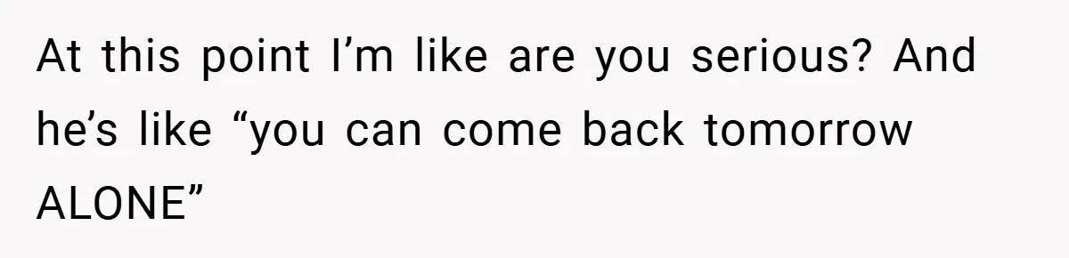 At this point I’m like are you serious? And he’s like “you can come back tomorrow ALONE”