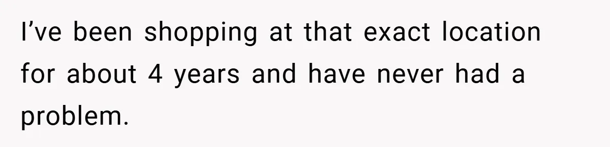 I’ve been shopping at that exact location for about 4 years and have never had a problem.
