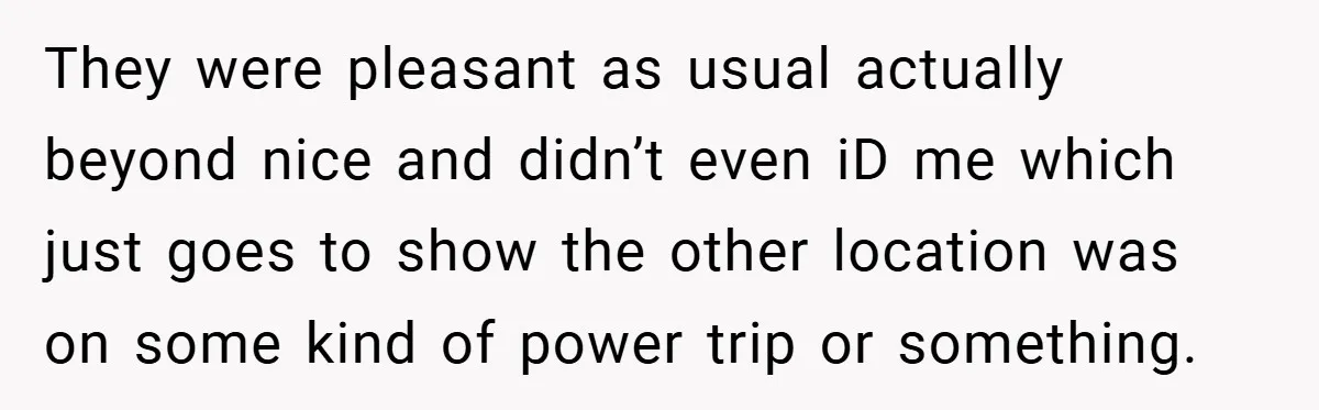 They were pleasant as usual actually beyond nice and didn’t even iD me which just goes to show the other location was on some kind of power trip or something.