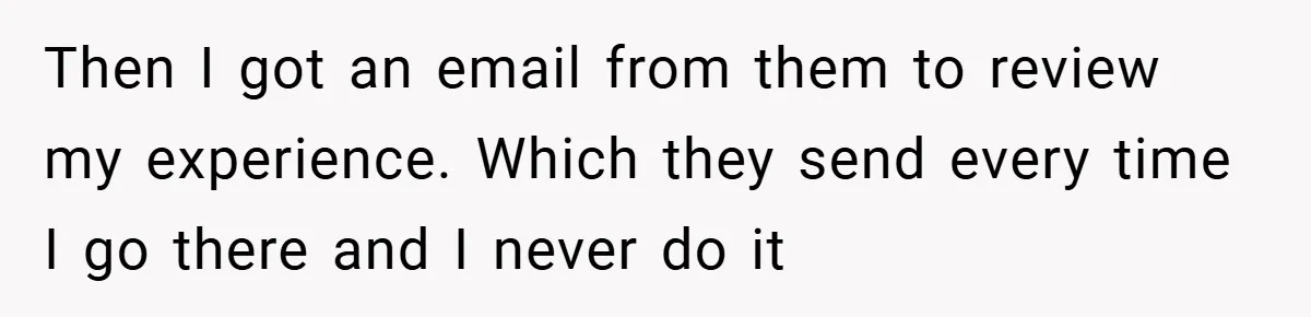 Then I got an email from them to review my experience. Which they send every time I go there and I never do it