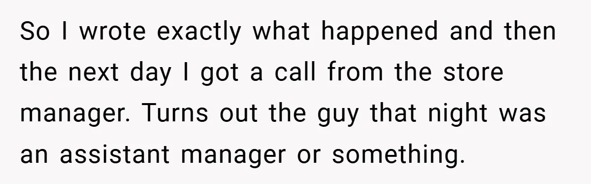 So I wrote exactly what happened and then the next day I got a call from the store manager. Turns out the guy that night was an assistant manager or...