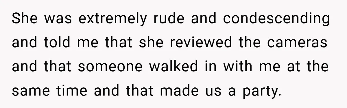 She was extremely rude and condescending and told me that she reviewed the cameras and that someone walked in with me at the same time and that made us a...