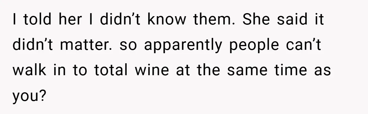 I told her I didn’t know them. She said it didn’t matter. so apparently people can’t walk in to total wine at the same time as you?