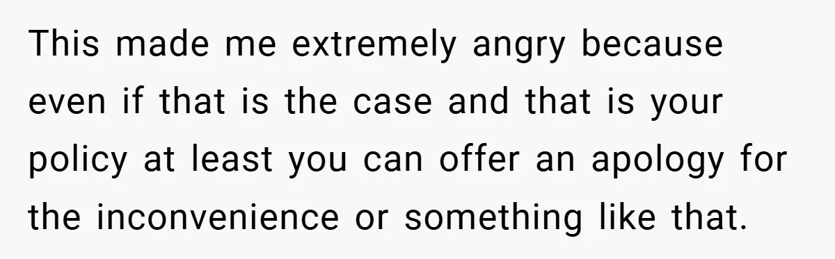 This made me extremely angry because even if that is the case and that is your policy at least you can offer an apology for the inconvenience or something like...