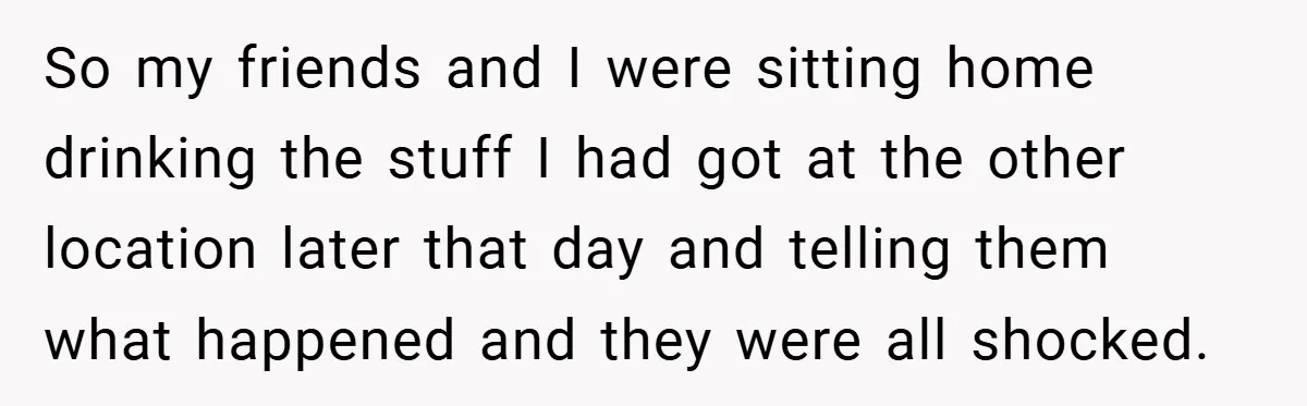 So my friends and I were sitting home drinking the stuff I had got at the other location later that day and telling them what happened and they were all...