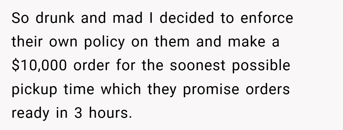 So drunk and mad I decided to enforce their own policy on them and make a $10,000 order for the soonest possible pickup time which they promise orders ready in...