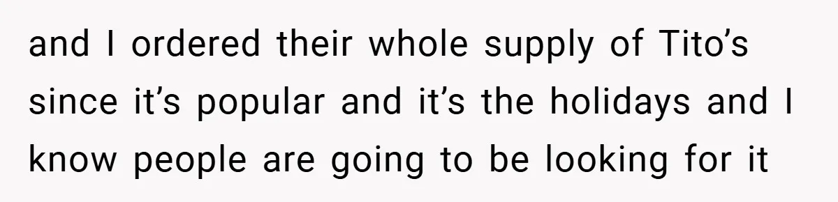 and I ordered their whole supply of Tito’s since it’s popular and it’s the holidays and I know people are going to be looking for it