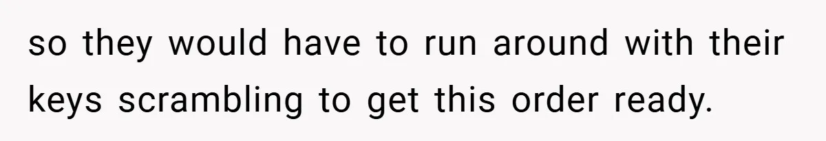 so they would have to run around with their keys scrambling to get this order ready.