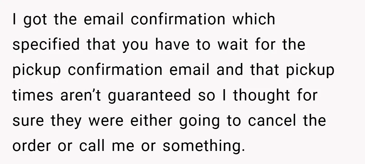 I got the email confirmation which specified that you have to wait for the pickup confirmation email and that pickup times aren’t guaranteed so I thought for sure they were...