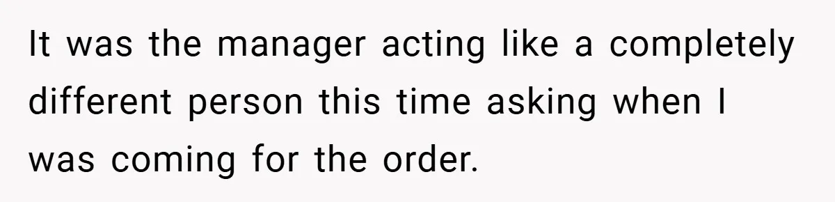It was the manager acting like a completely different person this time asking when I was coming for the order.