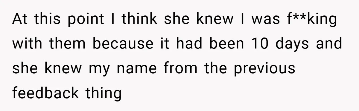 At this point I think she knew I was f**king with them because it had been 10 days and she knew my name from the previous feedback thing