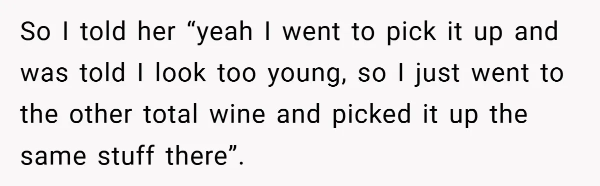 So I told her “yeah I went to pick it up and was told I look too young, so I just went to the other total wine and picked it...