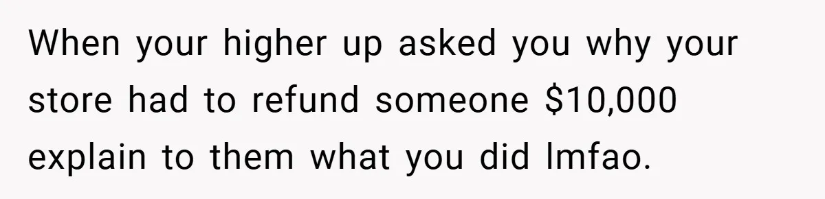 When your higher up asked you why your store had to refund someone $10,000 explain to them what you did lmfao.