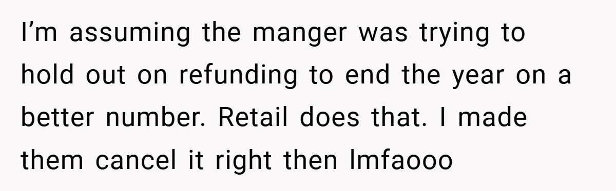 I’m assuming the manger was trying to hold out on refunding to end the year on a better number. Retail does that. I made them cancel it right then lmfaooo