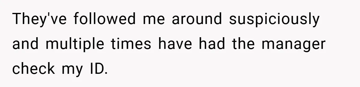 They've followed me around suspiciously and multiple times have had the manager check my ID.
