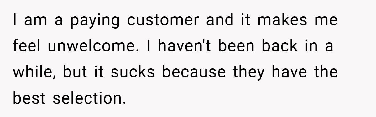 I am a paying customer and it makes me feel unwelcome. I haven't been back in a while, but it sucks because they have the best selection.