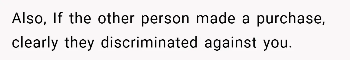 Also, If the other person made a purchase, clearly they discriminated against you.