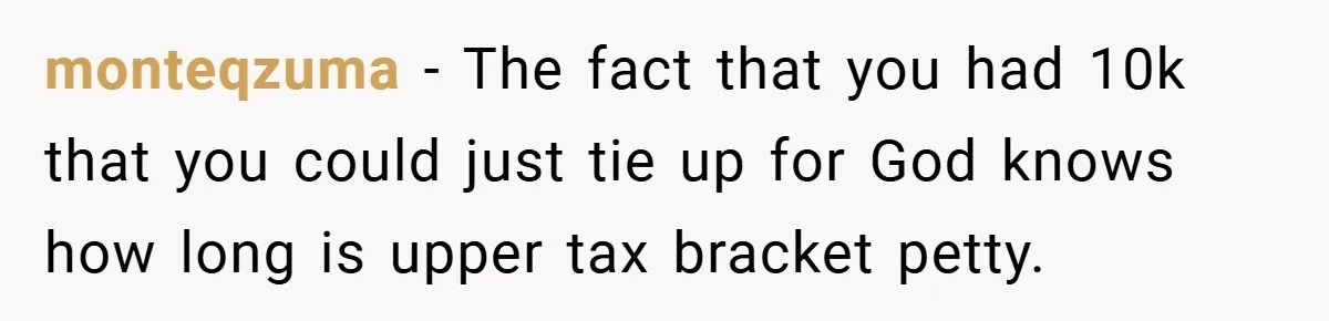monteqzuma − The fact that you had 10k that you could just tie up for God knows how long is upper tax bracket petty.